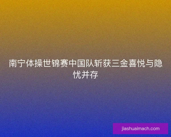 南宁体操世锦赛中国队斩获三金喜悦与隐忧并存